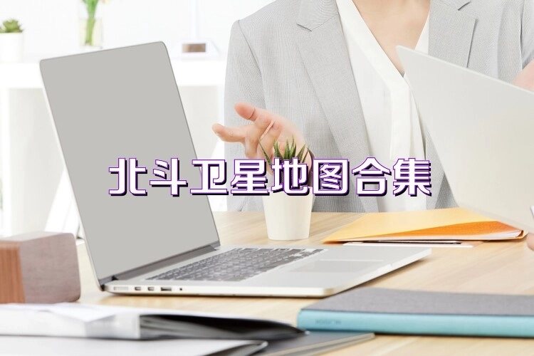 北斗卫星地图所有版本合集-北斗卫星地图全版本大全